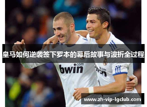 皇马如何逆袭签下罗本的幕后故事与波折全过程 皇马如何逆袭签下罗本的幕后故事与波折全过程