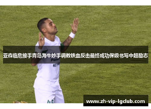 亚森临危接手青岛海牛妙手调教铁血反击最终成功保级书写中超励志