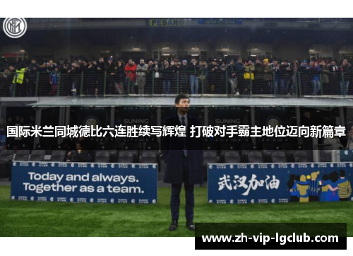国际米兰同城德比六连胜续写辉煌 打破对手霸主地位迈向新篇章
