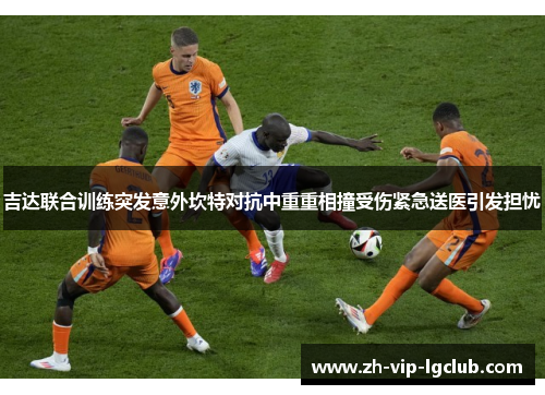 吉达联合训练突发意外坎特对抗中重重相撞受伤紧急送医引发担忧