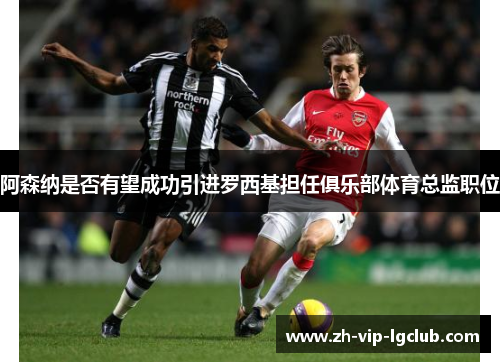 阿森纳是否有望成功引进罗西基担任俱乐部体育总监职位 阿森纳是否有望成功引进罗西基担任俱乐部体育总监职位