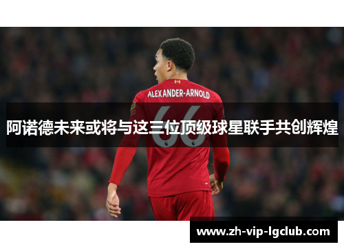 阿诺德未来或将与这三位顶级球星联手共创辉煌 阿诺德未来或将与这三位顶级球星联手共创辉煌
